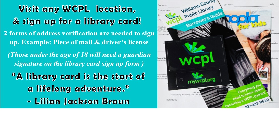 Visit any WCPL location & sign up for a library card! 2 forms of address verification are needed to sign up. Example: Piece of mail & driver's license. (Those under the age of 18 will need a guardian signature on the library card sign up form) "A library card is the start of a lifeling adventure." -Lilian Jackson Braun